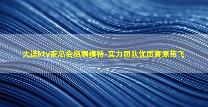 大连ktv夜总会招聘模特-实力团队优质客源带飞